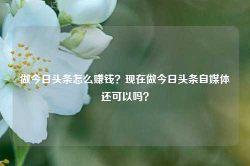 做今日头条怎么赚钱？现在做今日头条自媒体还可以吗？